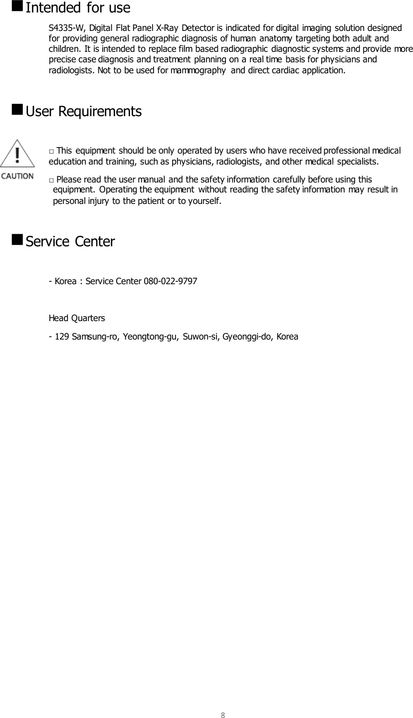  8     Intended for use S4335-W, Digital Flat Panel X-Ray Detector is indicated for digital imaging solution designed for providing general radiographic diagnosis of human anatomy targeting both adult and children. It is intended to replace film based radiographic diagnostic systems and provide more precise case diagnosis and treatment planning on a real time basis for physicians and radiologists. Not to be used for mammography  and direct cardiac application.   User Requirements  □ This equipment should be only operated by users who have received professional medical     education and training, such as physicians, radiologists, and other medical specialists. □ Please read the user manual and the safety information carefully before using this equipment. Operating the equipment  without reading the safety information may result in personal injury to the patient or to yourself.     Service Center  - Korea : Service Center 080-022-9797  Head Quarters - 129 Samsung-ro, Yeongtong-gu, Suwon-si, Gyeonggi-do, Korea                    
