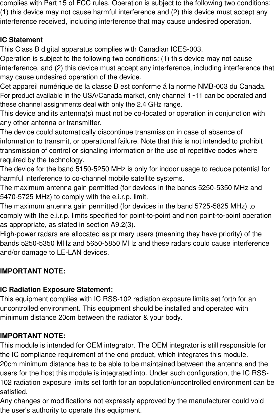 complies with Part 15 of FCC rules. Operation is subject to the following two conditions: (1) this device may not cause harmful interference and (2) this device must accept any interference received, including interference that may cause undesired operation.  IC Statement This Class B digital apparatus complies with Canadian ICES-003. Operation is subject to the following two conditions: (1) this device may not cause interference, and (2) this device must accept any interference, including interference that may cause undesired operation of the device. Cet appareil numérique de la classe B est conforme á la norme NMB-003 du Canada. For product available in the USA/Canada market, only channel 1~11 can be operated and these channel assignments deal with only the 2.4 GHz range. This device and its antenna(s) must not be co-located or operation in conjunction with any other antenna or transmitter. The device could automatically discontinue transmission in case of absence of information to transmit, or operational failure. Note that this is not intended to prohibit transmission of control or signaling information or the use of repetitive codes where required by the technology. The device for the band 5150-5250 MHz is only for indoor usage to reduce potential for harmful interference to co-channel mobile satellite systems. The maximum antenna gain permitted (for devices in the bands 5250-5350 MHz and 5470-5725 MHz) to comply with the e.i.r.p. limit. The maximum antenna gain permitted (for devices in the band 5725-5825 MHz) to comply with the e.i.r.p. limits specified for point-to-point and non point-to-point operation as appropriate, as stated in section A9.2(3). High-power radars are allocated as primary users (meaning they have priority) of the bands 5250-5350 MHz and 5650-5850 MHz and these radars could cause interference and/or damage to LE-LAN devices.  IMPORTANT NOTE:  IC Radiation Exposure Statement: This equipment complies with IC RSS-102 radiation exposure limits set forth for an uncontrolled environment. This equipment should be installed and operated with minimum distance 20cm between the radiator &amp; your body.  IMPORTANT NOTE: This module is intended for OEM integrator. The OEM integrator is still responsible for the IC compliance requirement of the end product, which integrates this module. 20cm minimum distance has to be able to be maintained between the antenna and the users for the host this module is integrated into. Under such configuration, the IC RSS- 102 radiation exposure limits set forth for an population/uncontrolled environment can be satisfied. Any changes or modifications not expressly approved by the manufacturer could void the user&apos;s authority to operate this equipment. 