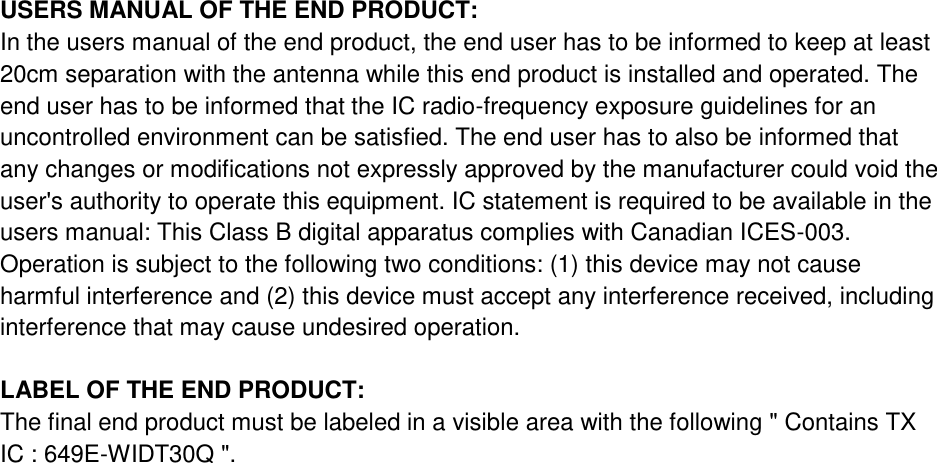 USERS MANUAL OF THE END PRODUCT: In the users manual of the end product, the end user has to be informed to keep at least 20cm separation with the antenna while this end product is installed and operated. The end user has to be informed that the IC radio-frequency exposure guidelines for an uncontrolled environment can be satisfied. The end user has to also be informed that any changes or modifications not expressly approved by the manufacturer could void the user&apos;s authority to operate this equipment. IC statement is required to be available in the users manual: This Class B digital apparatus complies with Canadian ICES-003. Operation is subject to the following two conditions: (1) this device may not cause harmful interference and (2) this device must accept any interference received, including interference that may cause undesired operation.  LABEL OF THE END PRODUCT: The final end product must be labeled in a visible area with the following &quot; Contains TX IC : 649E-WIDT30Q &quot;. 