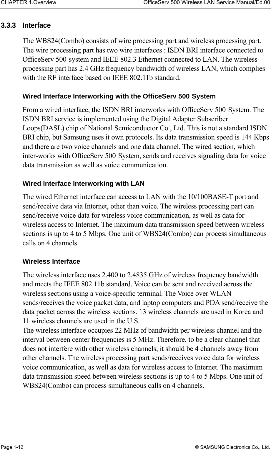 CHAPTER 1.Overview  OfficeServ 500 Wireless LAN Service Manual/Ed.00 Page 1-12 © SAMSUNG Electronics Co., Ltd. 3.3.3 Interface The WBS24(Combo) consists of wire processing part and wireless processing part. The wire processing part has two wire interfaces : ISDN BRI interface connected to OfficeServ 500 system and IEEE 802.3 Ethernet connected to LAN. The wireless processing part has 2.4 GHz frequency bandwidth of wireless LAN, which complies with the RF interface based on IEEE 802.11b standard.  Wired Interface Interworking with the OfficeServ 500 System From a wired interface, the ISDN BRI interworks with OfficeServ 500 System. The ISDN BRI service is implemented using the Digital Adapter Subscriber Loops(DASL) chip of National Semiconductor Co., Ltd. This is not a standard ISDN BRI chip, but Samsung uses it own protocols. Its data transmission speed is 144 Kbps and there are two voice channels and one data channel. The wired section, which inter-works with OfficeServ 500 System, sends and receives signaling data for voice data transmission as well as voice communication.    Wired Interface Interworking with LAN The wired Ethernet interface can access to LAN with the 10/100BASE-T port and send/receive data via Internet, other than voice. The wireless processing part can send/receive voice data for wireless voice communication, as well as data for wireless access to Internet. The maximum data transmission speed between wireless sections is up to 4 to 5 Mbps. One unit of WBS24(Combo) can process simultaneous calls on 4 channels.    Wireless Interface The wireless interface uses 2.400 to 2.4835 GHz of wireless frequency bandwidth and meets the IEEE 802.11b standard. Voice can be sent and received across the wireless sections using a voice-specific terminal. The Voice over WLAN sends/receives the voice packet data, and laptop computers and PDA send/receive the data packet across the wireless sections. 13 wireless channels are used in Korea and 11 wireless channels are used in the U.S.   The wireless interface occupies 22 MHz of bandwidth per wireless channel and the interval between center frequencies is 5 MHz. Therefore, to be a clear channel that does not interfere with other wireless channels, it should be 4 channels away from other channels. The wireless processing part sends/receives voice data for wireless voice communication, as well as data for wireless access to Internet. The maximum data transmission speed between wireless sections is up to 4 to 5 Mbps. One unit of WBS24(Combo) can process simultaneous calls on 4 channels.  