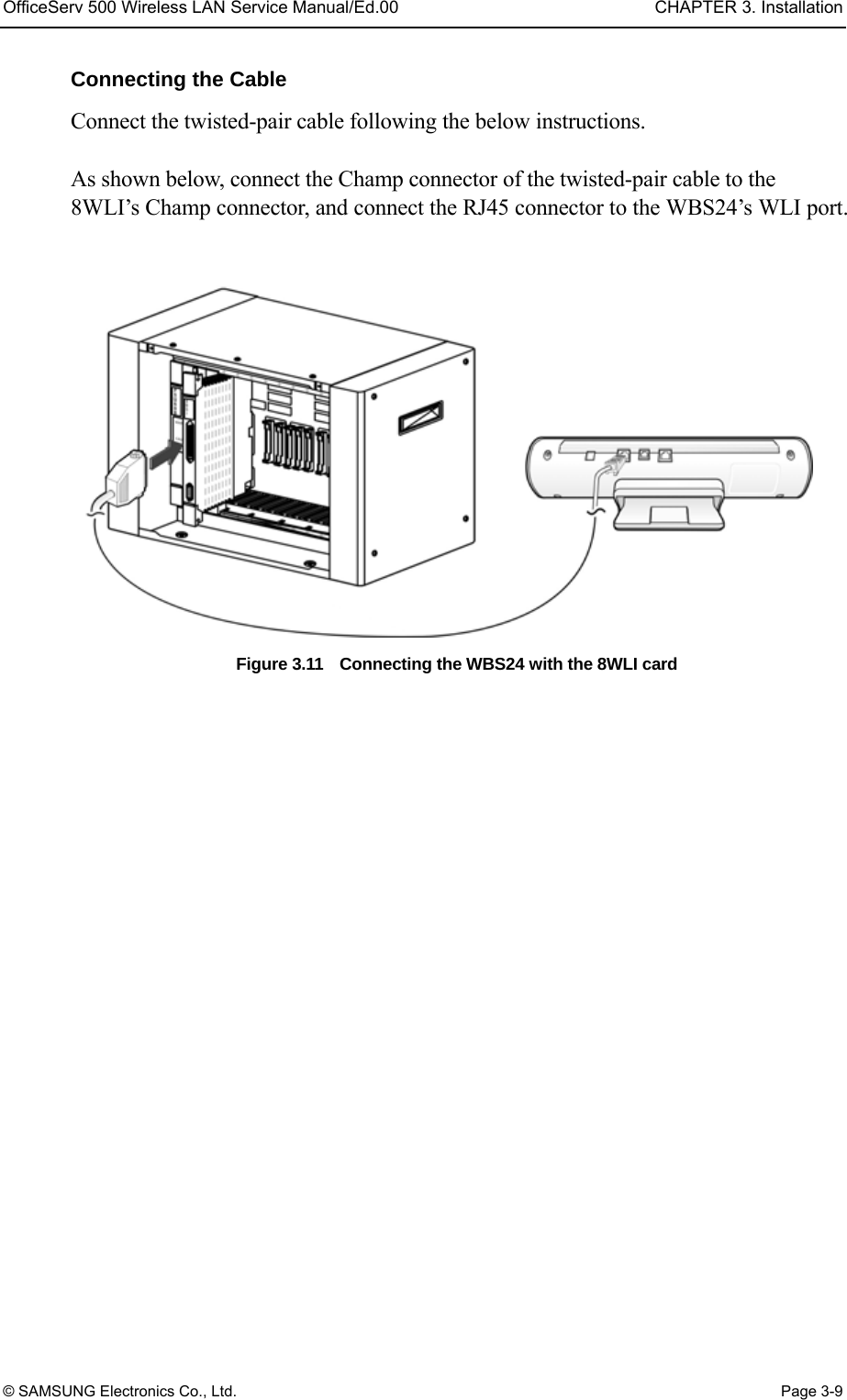 OfficeServ 500 Wireless LAN Service Manual/Ed.00  CHAPTER 3. Installation © SAMSUNG Electronics Co., Ltd.  Page 3-9 Connecting the Cable Connect the twisted-pair cable following the below instructions.  As shown below, connect the Champ connector of the twisted-pair cable to the 8WLI’s Champ connector, and connect the RJ45 connector to the WBS24’s WLI port.  Figure 3.11    Connecting the WBS24 with the 8WLI card     
