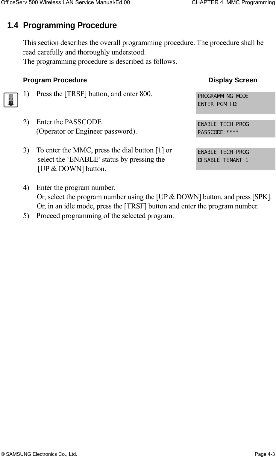 OfficeServ 500 Wireless LAN Service Manual/Ed.00  CHAPTER 4. MMC Programming © SAMSUNG Electronics Co., Ltd.  Page 4-3 1.4 Programming Procedure This section describes the overall programming procedure. The procedure shall be read carefully and thoroughly understood.   The programming procedure is described as follows.  Program Procedure                                    Display Screen 1)    Press the [TRSF] button, and enter 800.   2)  Enter the PASSCODE  (Operator or Engineer password).  3)    To enter the MMC, press the dial button [1] or select the ‘ENABLE’ status by pressing the [UP &amp; DOWN] button.    4)    Enter the program number. Or, select the program number using the [UP &amp; DOWN] button, and press [SPK]. Or, in an idle mode, press the [TRSF] button and enter the program number. 5)    Proceed programming of the selected program.  PROGRAMMING MODE ENTER PGM ID: ENABLE TECH PROG PASSCODE:**** ENABLE TECH PROG DISABLE TENANT:1 