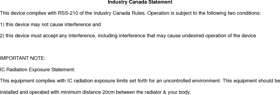 Industry Canada Statement This device complies with RSS-210 of the Industry Canada Rules. Operation is subject to the following two conditions: 1) this device may not cause interference and 2) this device must accept any interference, including interference that may cause undesired operation of the device  IMPORTANT NOTE: IC Radiation Exposure Statement: This equipment complies with IC radiation exposure limits set forth for an uncontrolled environment. This equipment should be installed and operated with minimum distance 20cm between the radiator &amp; your body.    