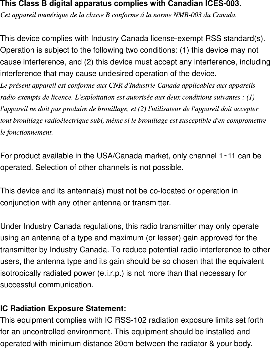 This Class B digital apparatus complies with Canadian ICES-003. Cet appareil numérique de la classe B conforme á la norme NMB-003 du Canada.  This device complies with Industry Canada license-exempt RSS standard(s). Operation is subject to the following two conditions: (1) this device may not cause interference, and (2) this device must accept any interference, including interference that may cause undesired operation of the device. Le présent appareil est conforme aux CNR d&apos;Industrie Canada applicables aux appareils radio exempts de licence. L&apos;exploitation est autorisée aux deux conditions suivantes : (1) l&apos;appareil ne doit pas produire de brouillage, et (2) l&apos;utilisateur de l&apos;appareil doit accepter tout brouillage radioélectrique subi, même si le brouillage est susceptible d&apos;en compromettre le fonctionnement.  For product available in the USA/Canada market, only channel 1~11 can be operated. Selection of other channels is not possible.  This device and its antenna(s) must not be co-located or operation in conjunction with any other antenna or transmitter.  Under Industry Canada regulations, this radio transmitter may only operate using an antenna of a type and maximum (or lesser) gain approved for the transmitter by Industry Canada. To reduce potential radio interference to other users, the antenna type and its gain should be so chosen that the equivalent isotropically radiated power (e.i.r.p.) is not more than that necessary for successful communication.    IC Radiation Exposure Statement: This equipment complies with IC RSS-102 radiation exposure limits set forth for an uncontrolled environment. This equipment should be installed and operated with minimum distance 20cm between the radiator &amp; your body.  