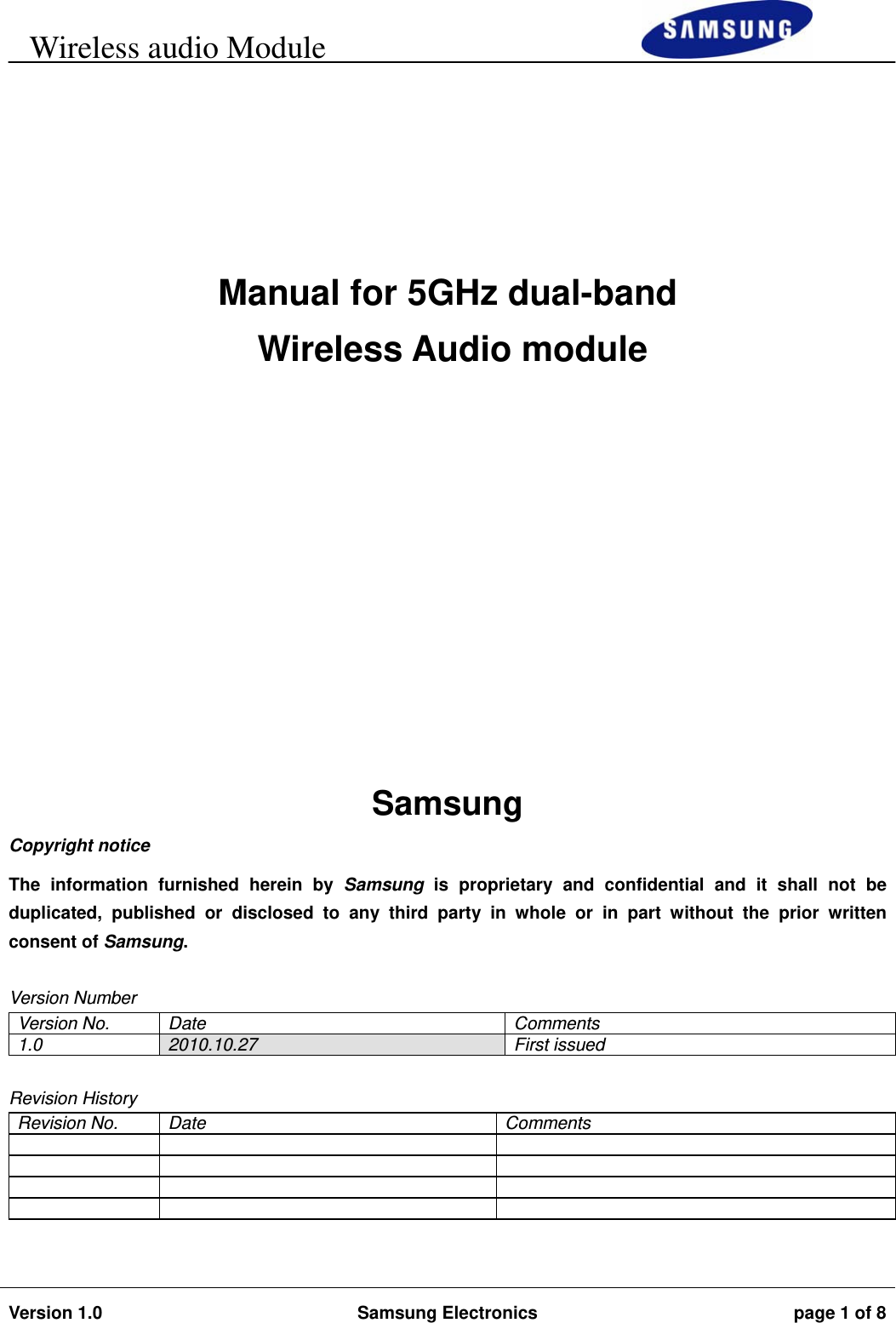     Wireless audio Module                                                                        Version 1.0  Samsung Electronics  page 1 of 8          Manual for 5GHz dual-band  Wireless Audio module        Samsung Copyright notice The information furnished herein by Samsung is proprietary and confidential and it shall not be duplicated, published or disclosed to any third party in whole or in part without the prior written consent of Samsung.  Version Number Version No.  Date  Comments 1.0  2010.10.27 First issued  Revision History Revision No.  Date  Comments                   