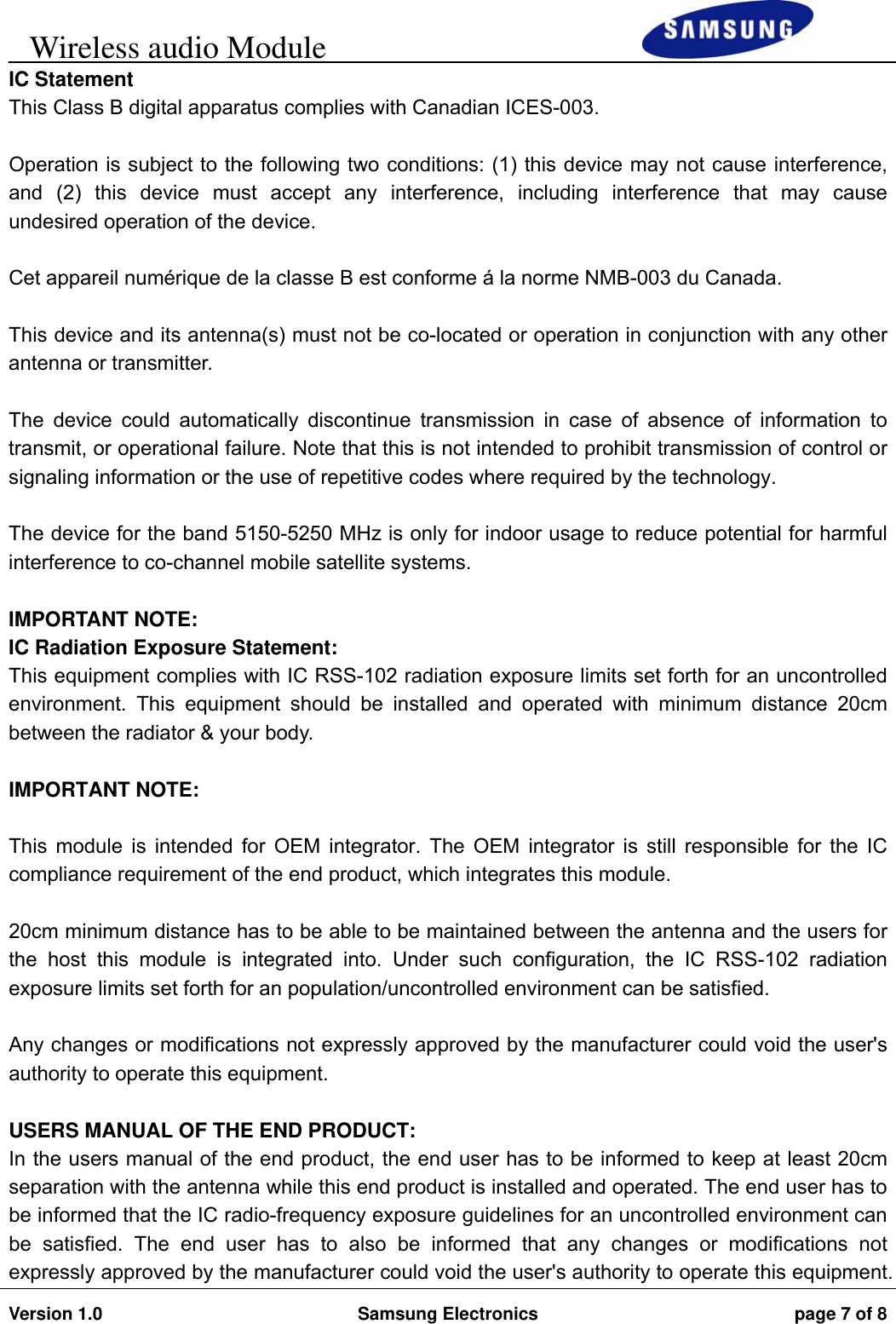     Wireless audio Module                                                                        Version 1.0  Samsung Electronics  page 7 of 8   IC Statement  This Class B digital apparatus complies with Canadian ICES-003.  Operation is subject to the following two conditions: (1) this device may not cause interference, and (2) this device must accept any interference, including interference that may cause undesired operation of the device.  Cet appareil numérique de la classe B est conforme á la norme NMB-003 du Canada.  This device and its antenna(s) must not be co-located or operation in conjunction with any other antenna or transmitter.  The device could automatically discontinue transmission in case of absence of information to transmit, or operational failure. Note that this is not intended to prohibit transmission of control or signaling information or the use of repetitive codes where required by the technology.  The device for the band 5150-5250 MHz is only for indoor usage to reduce potential for harmful interference to co-channel mobile satellite systems.  IMPORTANT NOTE: IC Radiation Exposure Statement: This equipment complies with IC RSS-102 radiation exposure limits set forth for an uncontrolled environment. This equipment should be installed and operated with minimum distance 20cm between the radiator &amp; your body.  IMPORTANT NOTE:  This module is intended for OEM integrator. The OEM integrator is still responsible for the IC compliance requirement of the end product, which integrates this module.  20cm minimum distance has to be able to be maintained between the antenna and the users for the host this module is integrated into. Under such configuration, the IC RSS-102 radiation exposure limits set forth for an population/uncontrolled environment can be satisfied.   Any changes or modifications not expressly approved by the manufacturer could void the user&apos;s authority to operate this equipment.  USERS MANUAL OF THE END PRODUCT: In the users manual of the end product, the end user has to be informed to keep at least 20cm separation with the antenna while this end product is installed and operated. The end user has to be informed that the IC radio-frequency exposure guidelines for an uncontrolled environment can be satisfied. The end user has to also be informed that any changes or modifications not expressly approved by the manufacturer could void the user&apos;s authority to operate this equipment. 