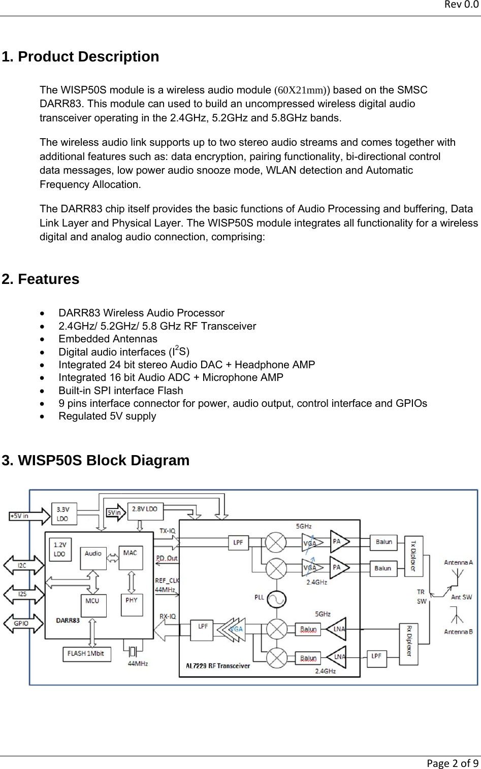 Rev0.0   Page2of91. Product Description The WISP50S module is a wireless audio module (60X21mm)) based on the SMSC DARR83. This module can used to build an uncompressed wireless digital audio transceiver operating in the 2.4GHz, 5.2GHz and 5.8GHz bands. The wireless audio link supports up to two stereo audio streams and comes together with additional features such as: data encryption, pairing functionality, bi-directional control data messages, low power audio snooze mode, WLAN detection and Automatic Frequency Allocation.  The DARR83 chip itself provides the basic functions of Audio Processing and buffering, Data Link Layer and Physical Layer. The WISP50S module integrates all functionality for a wireless digital and analog audio connection, comprising:  2. Features   DARR83 Wireless Audio Processor    2.4GHz/ 5.2GHz/ 5.8 GHz RF Transceiver  Embedded Antennas    Digital audio interfaces (I2S)   Integrated 24 bit stereo Audio DAC + Headphone AMP   Integrated 16 bit Audio ADC + Microphone AMP   Built-in SPI interface Flash     9 pins interface connector for power, audio output, control interface and GPIOs   Regulated 5V supply   3. WISP50S Block Diagram    
