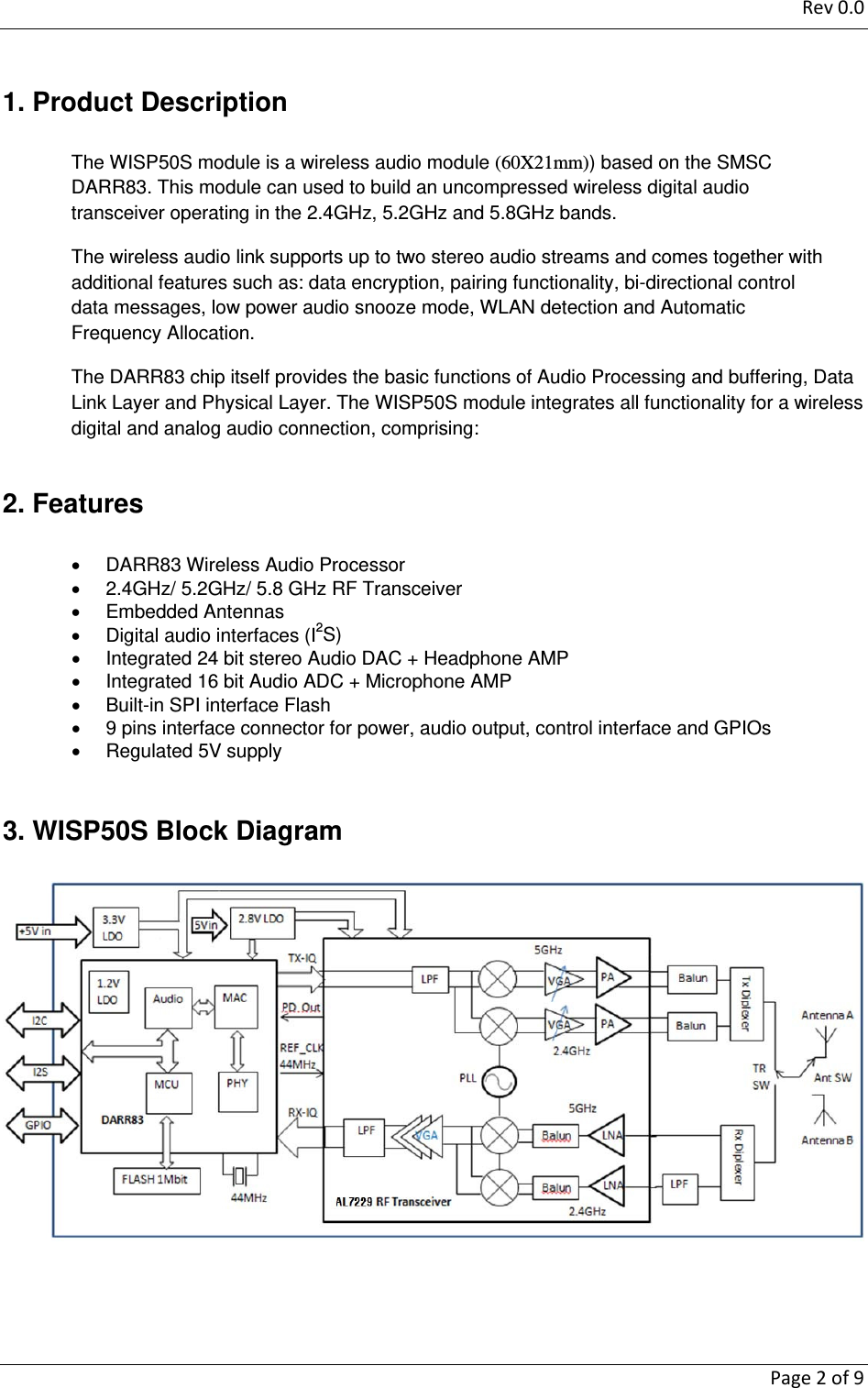 Rev0.0   Page2of91. Product Description The WISP50S module is a wireless audio module (60X21mm)) based on the SMSC DARR83. This module can used to build an uncompressed wireless digital audio transceiver operating in the 2.4GHz, 5.2GHz and 5.8GHz bands. The wireless audio link supports up to two stereo audio streams and comes together with additional features such as: data encryption, pairing functionality, bi-directional control data messages, low power audio snooze mode, WLAN detection and Automatic Frequency Allocation.  The DARR83 chip itself provides the basic functions of Audio Processing and buffering, Data Link Layer and Physical Layer. The WISP50S module integrates all functionality for a wireless digital and analog audio connection, comprising:  2. Features   DARR83 Wireless Audio Processor    2.4GHz/ 5.2GHz/ 5.8 GHz RF Transceiver  Embedded Antennas    Digital audio interfaces (I2S)   Integrated 24 bit stereo Audio DAC + Headphone AMP   Integrated 16 bit Audio ADC + Microphone AMP   Built-in SPI interface Flash     9 pins interface connector for power, audio output, control interface and GPIOs   Regulated 5V supply   3. WISP50S Block Diagram    