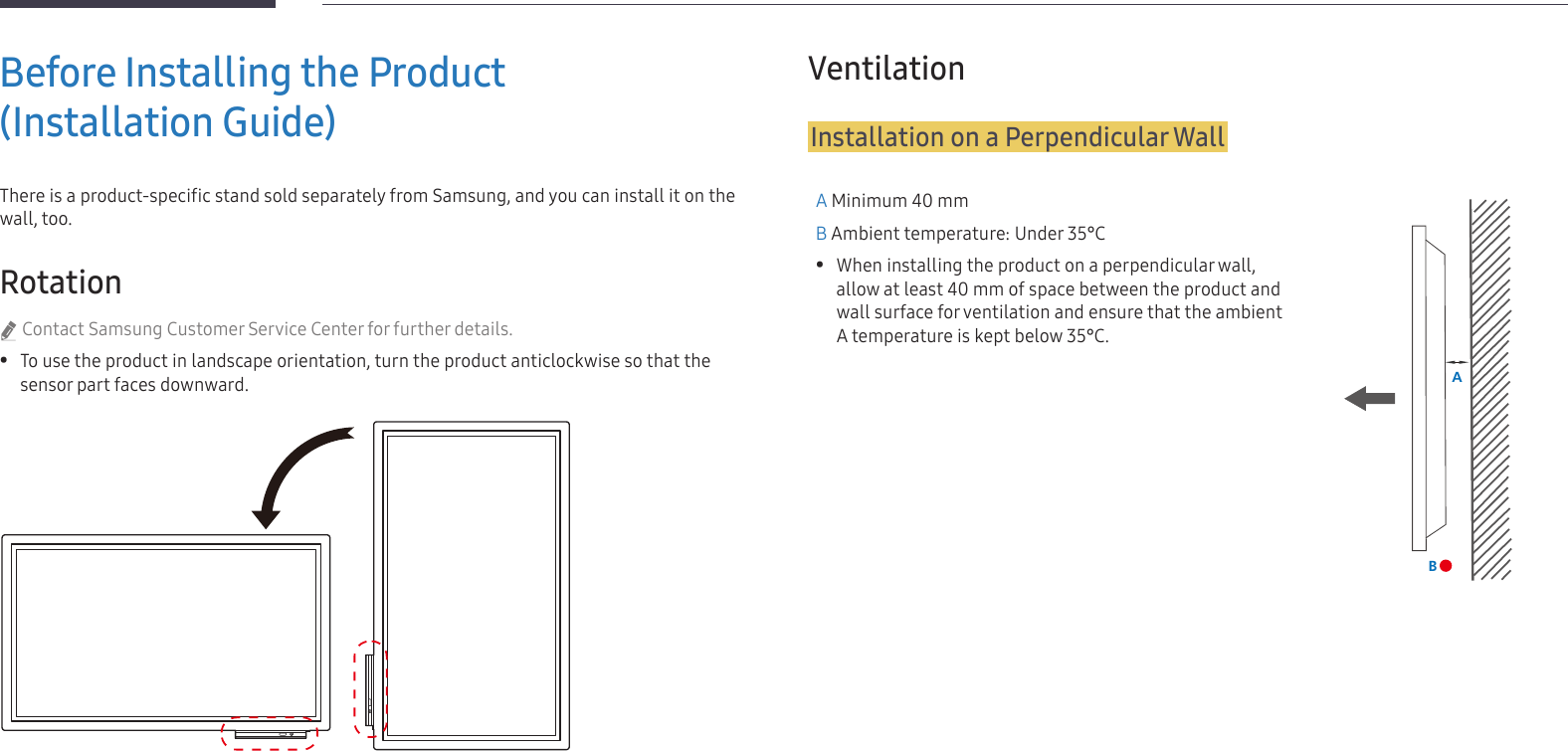 12Before Installing the Product  (Installation Guide)There is a product-specific stand sold separately from Samsung, and you can install it on the wall, too.Rotation &quot;Contact Samsung Customer Service Center for further details. •To use the product in landscape orientation, turn the product anticlockwise so that the sensor part faces downward.VentilationInstallation on a Perpendicular WallA Minimum 40 mmB Ambient temperature: Under 35°C •When installing the product on a perpendicular wall, allow at least 40 mm of space between the product and wall surface for ventilation and ensure that the ambient A temperature is kept below 35°C.AB