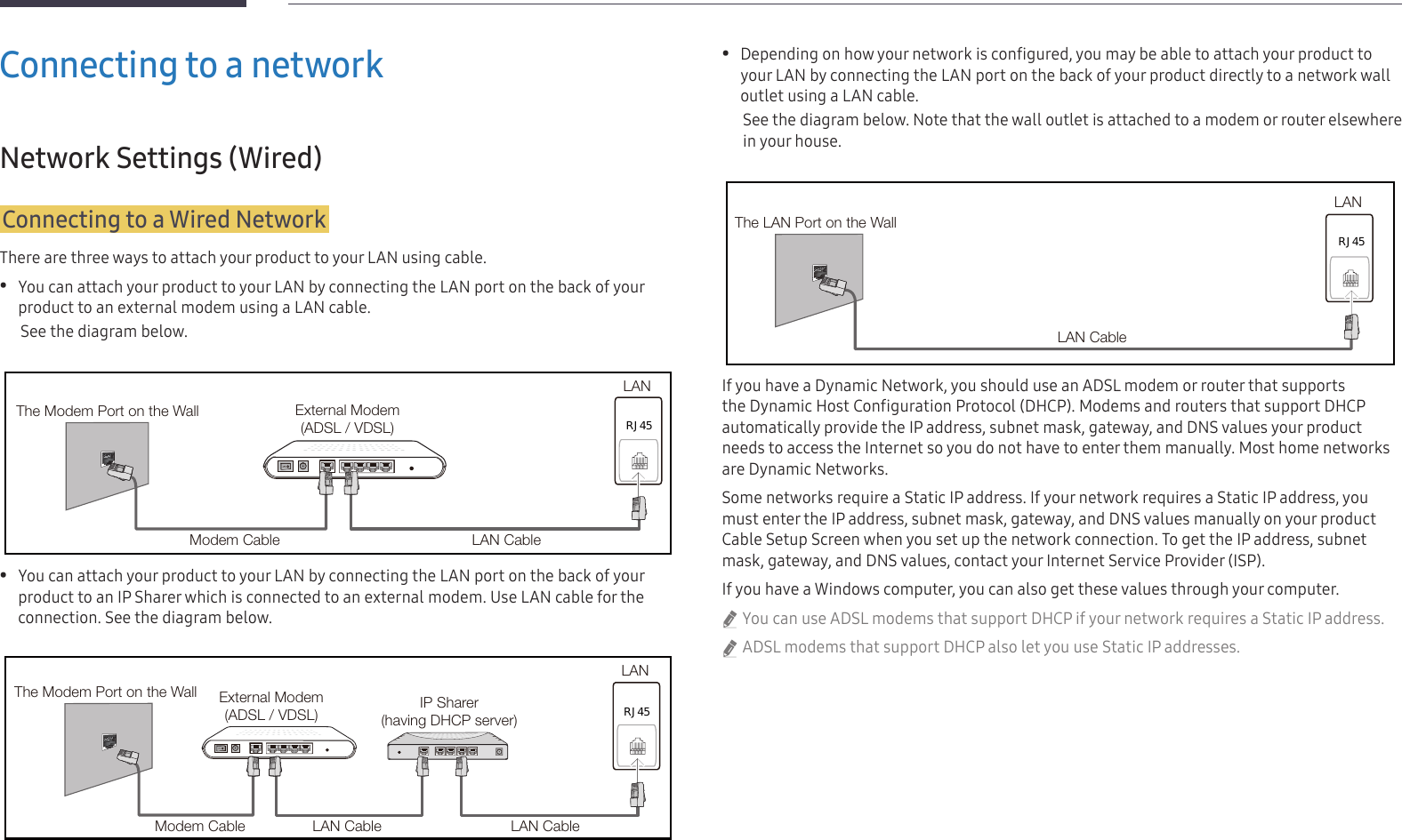 15Connecting to a networkNetwork Settings (Wired)Connecting to a Wired NetworkThere are three ways to attach your product to your LAN using cable. •You can attach your product to your LAN by connecting the LAN port on the back of your product to an external modem using a LAN cable.See the diagram below.RJ45The Modem Port on the Wall External Modem(ADSL / VDSL)Modem Cable LAN CableLAN •You can attach your product to your LAN by connecting the LAN port on the back of your product to an IP Sharer which is connected to an external modem. Use LAN cable for the connection. See the diagram below.The Modem Port on the Wall External Modem(ADSL / VDSL) IP Sharer(having DHCP server)LANModem Cable LAN Cable LAN CableRJ45 •Depending on how your network is configured, you may be able to attach your product to your LAN by connecting the LAN port on the back of your product directly to a network wall outlet using a LAN cable. See the diagram below. Note that the wall outlet is attached to a modem or router elsewhere in your house.The LAN Port on the WallLANLAN CableRJ45If you have a Dynamic Network, you should use an ADSL modem or router that supports the Dynamic Host Configuration Protocol (DHCP). Modems and routers that support DHCP automatically provide the IP address, subnet mask, gateway, and DNS values your product needs to access the Internet so you do not have to enter them manually. Most home networks are Dynamic Networks.Some networks require a Static IP address. If your network requires a Static IP address, you must enter the IP address, subnet mask, gateway, and DNS values manually on your product Cable Setup Screen when you set up the network connection. To get the IP address, subnet mask, gateway, and DNS values, contact your Internet Service Provider (ISP).If you have a Windows computer, you can also get these values through your computer. &quot;You can use ADSL modems that support DHCP if your network requires a Static IP address. &quot;ADSL modems that support DHCP also let you use Static IP addresses.
