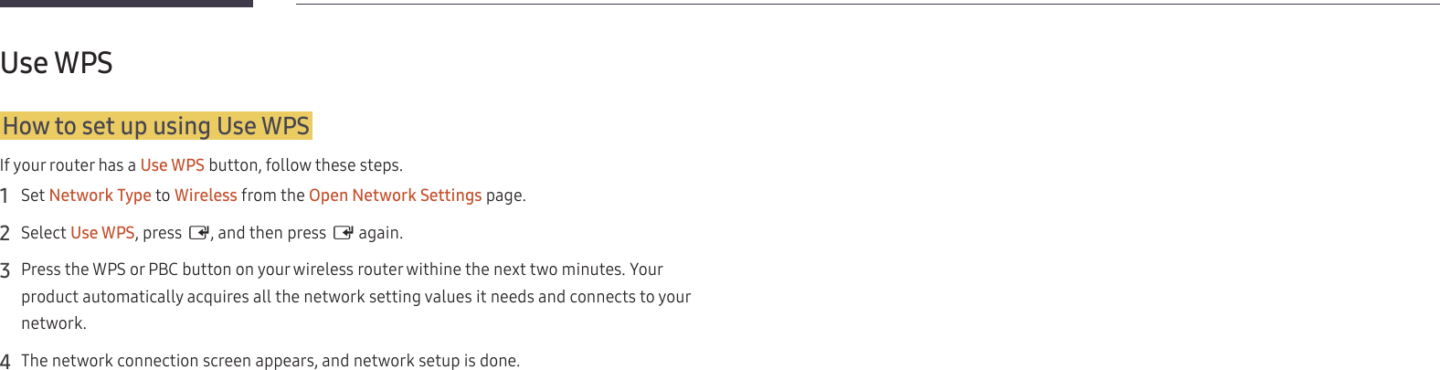 19Use WPSHow to set up using Use WPSIf your router has a Use WPS button, follow these steps.1  Set Network Type to Wireless from the Open Network Settings page.2  Select Use WPS, press E, and then press E again.3  Press the WPS or PBC button on your wireless router withine the next two minutes. Your product automatically acquires all the network setting values it needs and connects to your network.4  The network connection screen appears, and network setup is done.