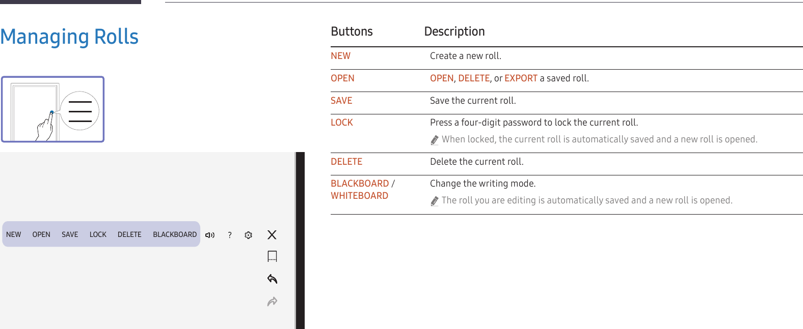 22Managing RollsButtons DescriptionNEW Create a new roll.OPEN OPEN, DELETE, or EXPORT a saved roll.SAVE Save the current roll.LOCK Press a four-digit password to lock the current roll. &quot;When locked, the current roll is automatically saved and a new roll is opened.DELETE Delete the current roll.BLACKBOARD / WHITEBOARDChange the writing mode. &quot;The roll you are editing is automatically saved and a new roll is opened.NEW        OPEN        SAVE        LOCK        DELETE        BLACKBOARD