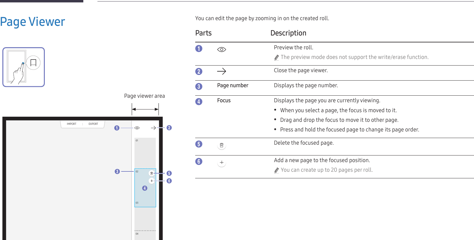 24Page Viewer010203040506070809Page viewer areaYou can edit the page by zooming in on the created roll.Parts DescriptionPreview the roll. &quot;The preview mode does not support the write/erase function.Close the page viewer.Page numberDisplays the page number.FocusDisplays the page you are currently viewing. •When you select a page, the focus is moved to it. •Drag and drop the focus to move it to other page. •Press and hold the focused page to change its page order.Delete the focused page.Add a new page to the focused position. &quot;You can create up to 20 pages per roll.EXPORTIMPORT