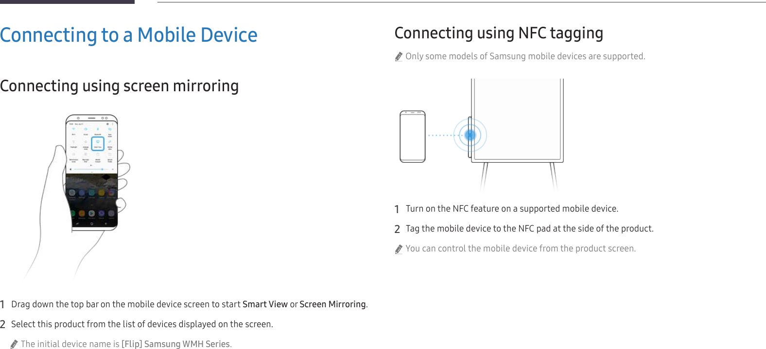 26Connecting to a Mobile DeviceConnecting using screen mirroring1 Drag down the top bar on the mobile device screen to start Smart View or Screen Mirroring.2 Select this product from the list of devices displayed on the screen. &quot;The initial device name is [Flip] Samsung WMH Series.Connecting using NFC tagging &quot;Only some models of Samsung mobile devices are supported.1 Turn on the NFC feature on a supported mobile device.2 Tag the mobile device to the NFC pad at the side of the product. &quot;You can control the mobile device from the product screen.