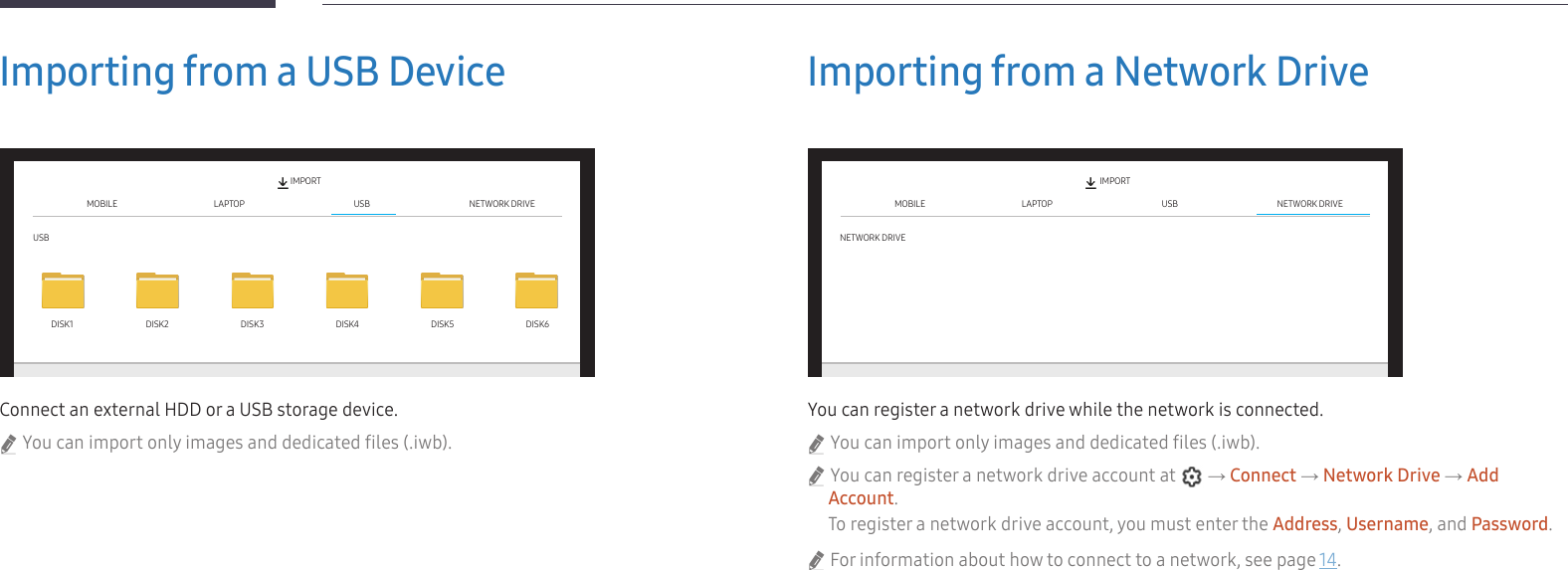 28Importing from a USB DeviceMOBILE LAPTOPUSBUSB NETWORK DRIVEIMPORTDISK1 DISK2 DISK3 DISK4 DISK5 DISK6Connect an external HDD or a USB storage device. &quot;You can import only images and dedicated files (.iwb).Importing from a Network DriveMOBILE LAPTOPNETWORK DRIVEUSB NETWORK DRIVEIMPORTYou can register a network drive while the network is connected. &quot;You can import only images and dedicated files (.iwb). &quot;You can register a network drive account at   → Connect → Network Drive → Add Account.To register a network drive account, you must enter the Address, Username, and Password. &quot;For information about how to connect to a network, see page 14.