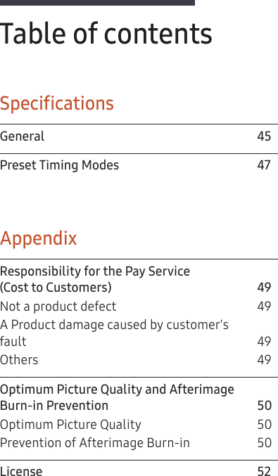 3Table of contentsSpecificationsGeneral 45Preset Timing Modes  47AppendixResponsibility for the Pay Service  (Cost to Customers)  49Not a product defect  49A Product damage caused by customer&apos;s  fault 49Others 49Optimum Picture Quality and Afterimage  Burn-in Prevention  50Optimum Picture Quality  50Prevention of Afterimage Burn-in  50License 52