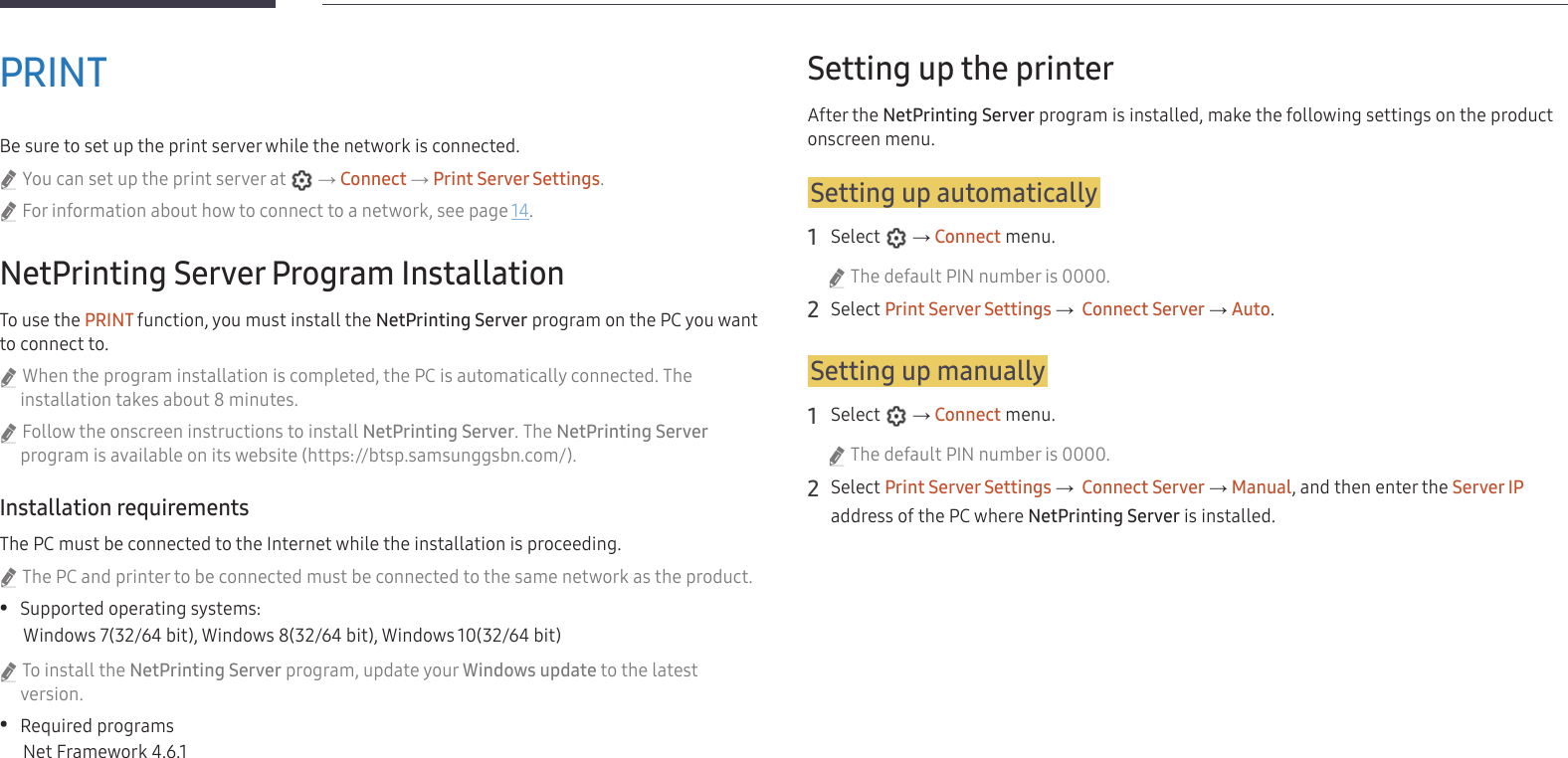 32PRINTBe sure to set up the print server while the network is connected. &quot;You can set up the print server at   → Connect → Print Server Settings. &quot;For information about how to connect to a network, see page 14.NetPrinting Server Program InstallationTo use the PRINT function, you must install the NetPrinting Server program on the PC you want to connect to. &quot;When the program installation is completed, the PC is automatically connected. The installation takes about 8 minutes. &quot;Follow the onscreen instructions to install NetPrinting Server. The NetPrinting Server program is available on its website (https://btsp.samsunggsbn.com/).Installation requirementsThe PC must be connected to the Internet while the installation is proceeding. &quot;The PC and printer to be connected must be connected to the same network as the product. •Supported operating systems:Windows 7(32/64 bit), Windows 8(32/64 bit), Windows 10(32/64 bit) &quot;To install the NetPrinting Server program, update your Windows update to the latest version. •Required programsNet Framework 4.6.1Setting up the printerAfter the NetPrinting Server program is installed, make the following settings on the product onscreen menu.Setting up automatically1 Select   → Connect menu. &quot;The default PIN number is 0000.2 Select Print Server Settings →  Connect Server → Auto.Setting up manually1 Select   → Connect menu. &quot;The default PIN number is 0000.2 Select Print Server Settings →  Connect Server → Manual, and then enter the Server IP address of the PC where NetPrinting Server is installed.