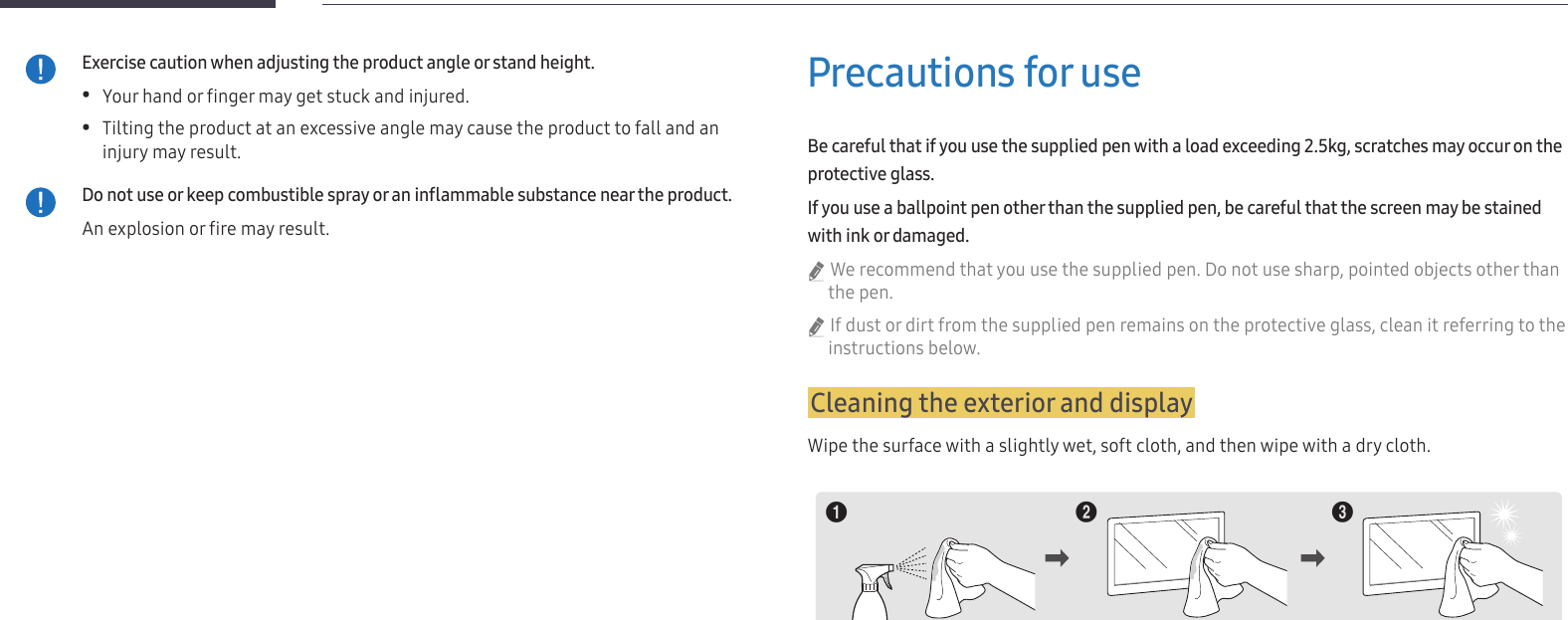 8Exercise caution when adjusting the product angle or stand height. •Your hand or finger may get stuck and injured. •Tilting the product at an excessive angle may cause the product to fall and an injury may result.Do not use or keep combustible spray or an inammable substance near the product.An explosion or fire may result.Precautions for useBe careful that if you use the supplied pen with a load exceeding 2.5kg, scratches may occur on the protective glass.If you use a ballpoint pen other than the supplied pen, be careful that the screen may be stained with ink or damaged. &quot;We recommend that you use the supplied pen. Do not use sharp, pointed objects other than the pen. &quot;If dust or dirt from the supplied pen remains on the protective glass, clean it referring to the instructions below.Cleaning the exterior and displayWipe the surface with a slightly wet, soft cloth, and then wipe with a dry cloth.1 2 3