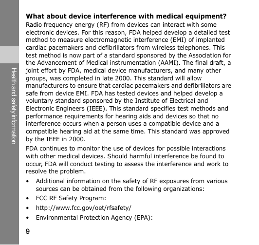 9Health and safety informationWhat about device interference with medical equipment?Radio frequency energy (RF) from devices can interact with some electronic devices. For this reason, FDA helped develop a detailed test method to measure electromagnetic interference (EMI) of implanted cardiac pacemakers and defibrillators from wireless telephones. This test method is now part of a standard sponsored by the Association for the Advancement of Medical instrumentation (AAMI). The final draft, a joint effort by FDA, medical device manufacturers, and many other groups, was completed in late 2000. This standard will allow manufacturers to ensure that cardiac pacemakers and defibrillators are safe from device EMI. FDA has tested devices and helped develop a voluntary standard sponsored by the Institute of Electrical and Electronic Engineers (IEEE). This standard specifies test methods and performance requirements for hearing aids and devices so that no interference occurs when a person uses a compatible device and a compatible hearing aid at the same time. This standard was approved by the IEEE in 2000.FDA continues to monitor the use of devices for possible interactions with other medical devices. Should harmful interference be found to occur, FDA will conduct testing to assess the interference and work to resolve the problem.• Additional information on the safety of RF exposures from various sources can be obtained from the following organizations:• FCC RF Safety Program:• http://www.fcc.gov/oet/rfsafety/• Environmental Protection Agency (EPA):