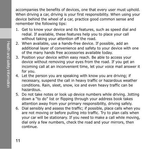 11Health and safety informationaccompanies the benefits of devices, one that every user must uphold. When driving a car, driving is your first responsibility. When using your device behind the wheel of a car, practice good common sense and remember the following tips:1. Get to know your device and its features, such as speed dial and redial. If available, these features help you to place your call without taking your attention off the road.2. When available, use a hands-free device. If possible, add an additional layer of convenience and safety to your device with one of the many hands free accessories available today.3. Position your device within easy reach. Be able to access your device without removing your eyes from the road. If you get an incoming call at an inconvenient time, let your voice mail answer it for you.4. Let the person you are speaking with know you are driving; if necessary, suspend the call in heavy traffic or hazardous weather conditions. Rain, sleet, snow, ice and even heavy traffic can be hazardous.5. Do not take notes or look up device numbers while driving. Jotting down a “to do” list or flipping through your address book takes attention away from your primary responsibility, driving safely.6. Dial sensibly and assess the traffic; if possible, place calls when you are not moving or before pulling into traffic. Try to plan calls when your car will be stationary. If you need to make a call while moving, dial only a few numbers, check the road and your mirrors, then continue.