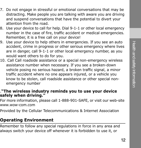 12Health and safety information7. Do not engage in stressful or emotional conversations that may be distracting. Make people you are talking with aware you are driving and suspend conversations that have the potential to divert your attention from the road.8. Use your device to call for help. Dial 9-1-1 or other local emergency number in the case of fire, traffic accident or medical emergencies. Remember, it is a free call on your device!9. Use your device to help others in emergencies. If you see an auto accident, crime in progress or other serious emergency where lives are in danger, call 9-1-1 or other local emergency number, as you would want others to do for you.10. Call Call roadside assistance or a special non-emergency wireless assistance number when necessary. If you see a broken-down vehicle posing no serious hazard, a broken traffic signal, a minor traffic accident where no one appears injured, or a vehicle you know to be stolen, call roadside assistance or other special non-emergency number.“The wireless industry reminds you to use your device safely when driving.”For more information, please call 1-888-901-SAFE, or visit our web-site www.wow-com.com Provided by the Cellular Telecommunications &amp; Internet AssociationOperating EnvironmentRemember to follow any special regulations in force in any area and always switch your device off whenever it is forbidden to use it, or 