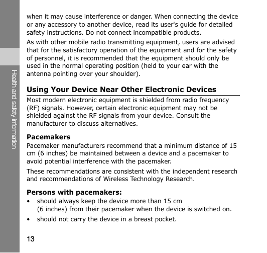 13Health and safety informationwhen it may cause interference or danger. When connecting the device or any accessory to another device, read its user&apos;s guide for detailed safety instructions. Do not connect incompatible products.As with other mobile radio transmitting equipment, users are advised that for the satisfactory operation of the equipment and for the safety of personnel, it is recommended that the equipment should only be used in the normal operating position (held to your ear with the antenna pointing over your shoulder).Using Your Device Near Other Electronic DevicesMost modern electronic equipment is shielded from radio frequency (RF) signals. However, certain electronic equipment may not be shielded against the RF signals from your device. Consult the manufacturer to discuss alternatives.PacemakersPacemaker manufacturers recommend that a minimum distance of 15 cm (6 inches) be maintained between a device and a pacemaker to avoid potential interference with the pacemaker.These recommendations are consistent with the independent research and recommendations of Wireless Technology Research.Persons with pacemakers:• should always keep the device more than 15 cm (6 inches) from their pacemaker when the device is switched on.• should not carry the device in a breast pocket.