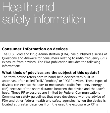 1Health and safety informationConsumer Information on devicesThe U.S. Food and Drug Administration (FDA) has published a series of Questions and Answers for consumers relating to radio frequency (RF) exposure from devices. The FDA publication includes the following information:What kinds of pdevices are the subject of this update?The term device refers here to hand-held devices with built-in antennas, often called “cell,” “mobile,” or “PCS” devices. These types of devices can expose the user to measurable radio frequency energy (RF) because of the short distance between the device and the user&apos;s head. These RF exposures are limited by Federal Communications Commission safety guidelines that were developed with the advice of FDA and other federal health and safety agencies. When the device is located at greater distances from the user, the exposure to RF is 