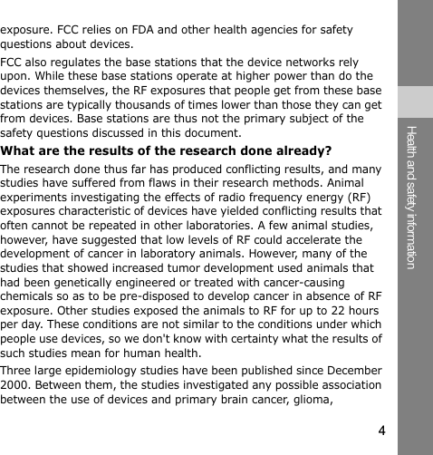 4Health and safety informationexposure. FCC relies on FDA and other health agencies for safety questions about devices.FCC also regulates the base stations that the device networks rely upon. While these base stations operate at higher power than do the devices themselves, the RF exposures that people get from these base stations are typically thousands of times lower than those they can get from devices. Base stations are thus not the primary subject of the safety questions discussed in this document.What are the results of the research done already?The research done thus far has produced conflicting results, and many studies have suffered from flaws in their research methods. Animal experiments investigating the effects of radio frequency energy (RF) exposures characteristic of devices have yielded conflicting results that often cannot be repeated in other laboratories. A few animal studies, however, have suggested that low levels of RF could accelerate the development of cancer in laboratory animals. However, many of the studies that showed increased tumor development used animals that had been genetically engineered or treated with cancer-causing chemicals so as to be pre-disposed to develop cancer in absence of RF exposure. Other studies exposed the animals to RF for up to 22 hours per day. These conditions are not similar to the conditions under which people use devices, so we don&apos;t know with certainty what the results of such studies mean for human health.Three large epidemiology studies have been published since December 2000. Between them, the studies investigated any possible association between the use of devices and primary brain cancer, glioma, 