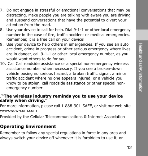 7. Do not engage in stressful or emotional conversations that may be distracting. Make people you are talking with aware you are driving and suspend conversations that have the potential to divert your attention from the road. 8. Use your device to call for help. Dial 9-1-1 or other local emergency number in the case of fire, traffic accident or medical emergencies. Remember, it is a free call on your device! 9.  Use your device to help others in emergencies. If you see an auto accident, crime in progress or other serious emergency where lives are in danger, call 9-1-1 or other local emergency number, as you would want others to do for you. 10. Call Call roadside assistance or a special non-emergency wireless assistance number when necessary. If you see a broken-down vehicle posing no serious hazard, a broken traffic signal, a minor traffic accident where no one appears injured, or a vehicle you know to be stolen, call roadside assistance or other special non-emergency number .“The wireless industry reminds you to use your device safely when driving.” For more information, please call 1-888-901-SAFE, or visit our web-site www.wow-com.com Provided by the Cellular Telecommunications &amp; Internet Association Operating Environment Health and safety information Remember to follow any special regulations in force in any area and always switch your device off whenever it is forbidden to use it, or 12