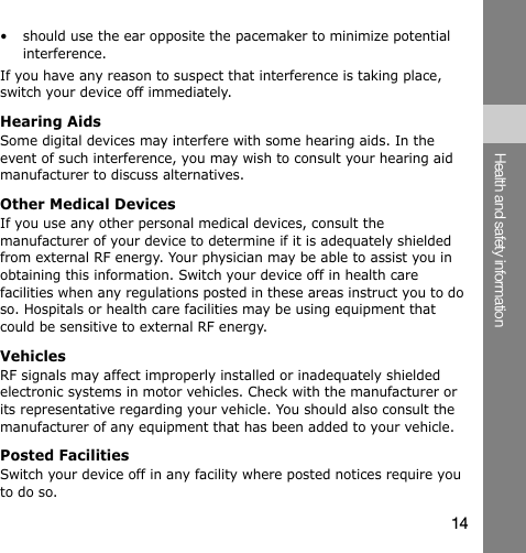 •  should use the ear opposite the pacemaker to minimize potential interference. If you have any reason to suspect that interference is taking place, switch your device off immediately. Hearing Aids Some digital devices may interfere with some hearing aids. In the event of such interference, you may wish to consult your hearing aid manufacturer to discuss alternatives. Other Medical Devices If you use any other personal medical devices, consult the manufacturer of your device to determine if it is adequately shielded from external RF energy. Your physician may be able to assist you in obtaining this information. Switch your device off in health care facilities when any regulations posted in these areas instruct you to do so. Hospitals or health care facilities may be using equipment that could be sensitive to external RF energy. Vehicles RF signals may affect improperly installed or inadequately shielded electronic systems in motor vehicles. Check with the manufacturer or its representative regarding your vehicle. You should also consult the manufacturer of any equipment that has been added to your vehicle. Posted Facilities Switch your device off in any facility where posted notices require you to do so. Health and safety information 14