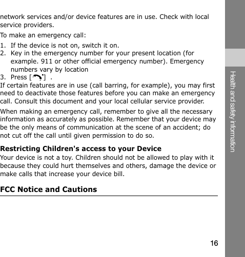 network services and/or device features are in use. Check with local service providers.To make an emergency call:1.  If the device is not on, switch it on. 2.  Key in the emergency number for your present location (for example. 911 or other official emergency number). Emergency numbers vary by location 3.  Press [  ]  . If certain features are in use (call barring, for example), you may first need to deactivate those features before you can make an emergency call. Consult this document and your local cellular service provider. When making an emergency call, remember to give all the necessary information as accurately as possible. Remember that your device may be the only means of communication at the scene of an accident; do not cut off the call until given permission to do so. Restricting Children&apos;s access to your Device Your device is not a toy. Children should not be allowed to play with it because they could hurt themselves and others, damage the device or make calls that increase your device bill. FCC Notice and Cautions Health and safety information 16