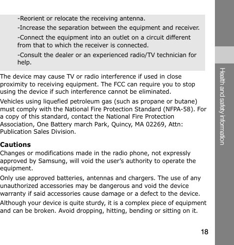 -Reorient or relocate the receiving antenna. -Increase the separation between the equipment and receiver. -Connect the equipment into an outlet on a circuit different from that to which the receiver is connected. -Consult the dealer or an experienced radio/TV technician for help. The device may cause TV or radio interference if used in close proximity to receiving equipment. The FCC can require you to stop using the device if such interference cannot be eliminated. Vehicles using liquefied petroleum gas (such as propane or butane) must comply with the National Fire Protection Standard (NFPA-58). For a copy of this standard, contact the National Fire Protection Association, One Battery march Park, Quincy, MA 02269, Attn: Publication Sales Division. Cautions Changes or modifications made in the radio phone, not expressly approved by Samsung, will void the user’s authority to operate the equipment. Only use approved batteries, antennas and chargers. The use of any unauthorized accessories may be dangerous and void the device warranty if said accessories cause damage or a defect to the device. Although your device is quite sturdy, it is a complex piece of equipment and can be broken. Avoid dropping, hitting, bending or sitting on it. Health and safety information 18