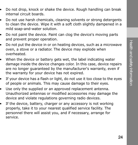• Do not drop, knock or shake the device. Rough handling can break internal circuit boards. • Do not use harsh chemicals, cleaning solvents or strong detergents to clean the device. Wipe it with a soft cloth slightly dampened in a mild soap-and-water solution. • Do not paint the device. Paint can clog the device&apos;s moving parts and prevent proper operation. • Do not put the device in or on heating devices, such as a microwave oven, a stove or a radiator. The device may explode when overheated. • When the device or battery gets wet, the label indicating water damage inside the device changes color. In this case, device repairs are no longer guaranteed by the manufacturer&apos;s warranty, even if the warranty for your device has not expired. • If your device has a flash or light, do not use it too close to the eyes of people or animals. This may cause damage to their eyes. • Use only the supplied or an approved replacement antenna. Unauthorized antennas or modified accessories may damage the device and violate regulations governing radio devices. • If the device, battery, charger or any accessory is not working properly, take it to your nearest qualified service facility. The personnel there will assist you, and if necessary, arrange for service. Health and safety information 24
