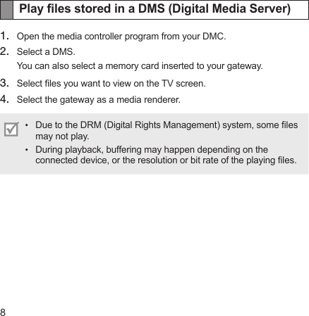 8Play les stored in a DMS (Digital Media Server)1.  Open the media controller program from your DMC.2.  Select a DMS.You can also select a memory card inserted to your gateway. 3.  Select les you want to view on the TV screen.4.  Select the gateway as a media renderer.Due to the DRM (Digital Rights Management) system, some les may not play.During playback, buffering may happen depending on the connected device, or the resolution or bit rate of the playing les.••