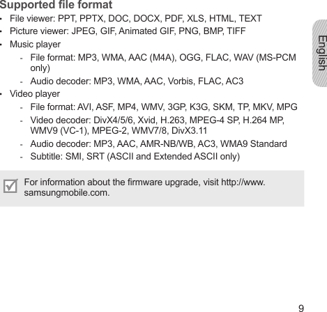English9Supported le formatFile viewer: PPT, PPTX, DOC, DOCX, PDF, XLS, HTML, TEXTPicture viewer: JPEG, GIF, Animated GIF, PNG, BMP, TIFFMusic playerFile format: MP3, WMA, AAC (M4A), OGG, FLAC, WAV (MS-PCM only)Audio decoder: MP3, WMA, AAC, Vorbis, FLAC, AC3Video playerFile format: AVI, ASF, MP4, WMV, 3GP, K3G, SKM, TP, MKV, MPGVideo decoder: DivX4/5/6, Xvid, H.263, MPEG-4 SP, H.264 MP, WMV9 (VC-1), MPEG-2, WMV7/8, DivX3.11Audio decoder: MP3, AAC, AMR-NB/WB, AC3, WMA9 StandardSubtitle: SMI, SRT (ASCII and Extended ASCII only)For information about the rmware upgrade, visit http://www.samsungmobile.com.•••--•----