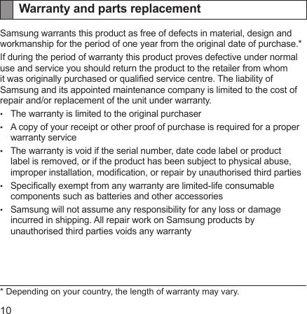 10Warranty and parts replacementSamsung warrants this product as free of defects in material, design and workmanship for the period of one year from the original date of purchase.*If during the period of warranty this product proves defective under normal use and service you should return the product to the retailer from whom it was originally purchased or qualied service centre. The liability of Samsung and its appointed maintenance company is limited to the cost of repair and/or replacement of the unit under warranty.The warranty is limited to the original purchaserA copy of your receipt or other proof of purchase is required for a proper warranty serviceThe warranty is void if the serial number, date code label or product label is removed, or if the product has been subject to physical abuse, improper installation, modication, or repair by unauthorised third partiesSpecically exempt from any warranty are limited-life consumable components such as batteries and other accessoriesSamsung will not assume any responsibility for any loss or damage incurred in shipping. All repair work on Samsung products by unauthorised third parties voids any warranty* Depending on your country, the length of warranty may vary.•••••