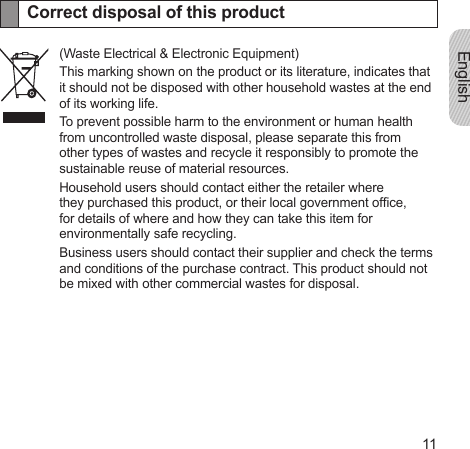 English11Correct disposal of this product(Waste Electrical &amp; Electronic Equipment)This marking shown on the product or its literature, indicates that it should not be disposed with other household wastes at the end of its working life.To prevent possible harm to the environment or human health from uncontrolled waste disposal, please separate this from other types of wastes and recycle it responsibly to promote the sustainable reuse of material resources.Household users should contact either the retailer where they purchased this product, or their local government ofce, for details of where and how they can take this item for environmentally safe recycling.Business users should contact their supplier and check the terms and conditions of the purchase contract. This product should not be mixed with other commercial wastes for disposal.