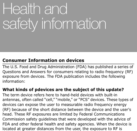Health and safety information Consumer Information on devices The U.S. Food and Drug Administration (FDA) has published a series of Questions and Answers for consumers relating to radio frequency (RF) exposure from devices. The FDA publication includes the following information: What kinds of pdevices are the subject of this update? The term device refers here to hand-held devices with built-in antennas, often called “cell,” “mobile,” or “PCS” devices. These types of devices can expose the user to measurable radio frequency energy (RF) because of the short distance between the device and the user&apos;s head. These RF exposures are limited by Federal Communications Commission safety guidelines that were developed with the advice of FDA and other federal health and safety agencies. When the device is located at greater distances from the user, the exposure to RF is 