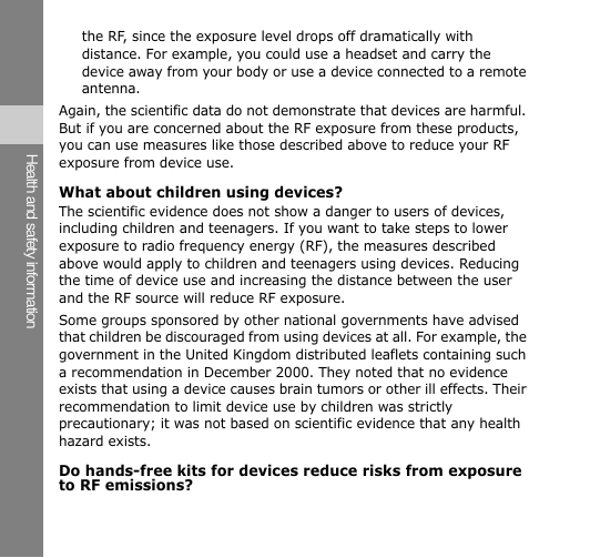 Health and safety information the RF, since the exposure level drops off dramatically with distance. For example, you could use a headset and carry the device away from your body or use a device connected to a remote antenna. Again, the scientific data do not demonstrate that devices are harmful. But if you are concerned about the RF exposure from these products, you can use measures like those described above to reduce your RF exposure from device use. What about children using devices? The scientific evidence does not show a danger to users of devices, including children and teenagers. If you want to take steps to lower exposure to radio frequency energy (RF), the measures described above would apply to children and teenagers using devices. Reducing the time of device use and increasing the distance between the user and the RF source will reduce RF exposure. Some groups sponsored by other national governments have advised that children be discouraged from using devices at all. For example, the government in the United Kingdom distributed leaflets containing such a recommendation in December 2000. They noted that no evidence exists that using a device causes brain tumors or other ill effects. Their recommendation to limit device use by children was strictly precautionary; it was not based on scientific evidence that any health hazard exists. Do hands-free kits for devices reduce risks from exposure to RF emissions? 