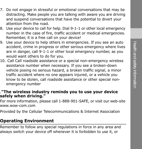 7. Do not engage in stressful or emotional conversations that may be distracting. Make people you are talking with aware you are driving and suspend conversations that have the potential to divert your attention from the road. 8. Use your device to call for help. Dial 9-1-1 or other local emergency number in the case of fire, traffic accident or medical emergencies. Remember, it is a free call on your device! 9.  Use your device to help others in emergencies. If you see an auto accident, crime in progress or other serious emergency where lives are in danger, call 9-1-1 or other local emergency number, as you would want others to do for you. 10. Call Call roadside assistance or a special non-emergency wireless assistance number when necessary. If you see a broken-down vehicle posing no serious hazard, a broken traffic signal, a minor traffic accident where no one appears injured, or a vehicle you know to be stolen, call roadside assistance or other special non-emergency number .“The wireless industry reminds you to use your device safely when driving.” For more information, please call 1-888-901-SAFE, or visit our web-site www.wow-com.com Provided by the Cellular Telecommunications &amp; Internet Association Operating Environment Health and safety information Remember to follow any special regulations in force in any area and always switch your device off whenever it is forbidden to use it, or 
