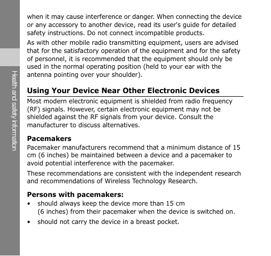 Health and safety information when it may cause interference or danger. When connecting the device or any accessory to another device, read its user&apos;s guide for detailed safety instructions. Do not connect incompatible products. As with other mobile radio transmitting equipment, users are advised that for the satisfactory operation of the equipment and for the safety of personnel, it is recommended that the equipment should only be used in the normal operating position (held to your ear with the antenna pointing over your shoulder). Using Your Device Near Other Electronic Devices Most modern electronic equipment is shielded from radio frequency (RF) signals. However, certain electronic equipment may not be shielded against the RF signals from your device. Consult the manufacturer to discuss alternatives. Pacemakers Pacemaker manufacturers recommend that a minimum distance of 15 cm (6 inches) be maintained between a device and a pacemaker to avoid potential interference with the pacemaker. These recommendations are consistent with the independent research and recommendations of Wireless Technology Research. Persons with pacemakers: • should always keep the device more than 15 cm (6 inches) from their pacemaker when the device is switched on. • should not carry the device in a breast pocket. 