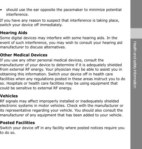 •  should use the ear opposite the pacemaker to minimize potential interference. If you have any reason to suspect that interference is taking place, switch your device off immediately. Hearing Aids Some digital devices may interfere with some hearing aids. In the event of such interference, you may wish to consult your hearing aid manufacturer to discuss alternatives. Other Medical Devices If you use any other personal medical devices, consult the manufacturer of your device to determine if it is adequately shielded from external RF energy. Your physician may be able to assist you in obtaining this information. Switch your device off in health care facilities when any regulations posted in these areas instruct you to do so. Hospitals or health care facilities may be using equipment that could be sensitive to external RF energy. Vehicles RF signals may affect improperly installed or inadequately shielded electronic systems in motor vehicles. Check with the manufacturer or its representative regarding your vehicle. You should also consult the manufacturer of any equipment that has been added to your vehicle. Posted Facilities Switch your device off in any facility where posted notices require you to do so. Health and safety information 