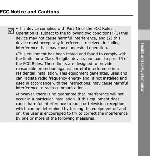 FCC Notice and Cautions Health and safety information •This device complies with Part 15 of the FCC Rules. Operation is  subject to the following two conditions: (1) this device may not cause harmful interference, and (2) this device must accept any interference received, including interference that may cause undesired operation. •This equipment has been tested and found to comply with the limits for a Class B digital device, pursuant to part 15 of the FCC Rules. These limits are designed to provide reasonable protection against harmful interference in a residential installation. This equipment generates, uses and can radiate radio frequency energy and, if not installed and used in accordance with the instructions, may cause harmful interference to radio communications. •However, there is no guarantee that interference will not occur in a particular installation. If this equipment does cause harmful interference to radio or television reception, which can be determined by turning the equipment off and on, the user is encouraged to try to correct the interference by one or more of the following measures: 