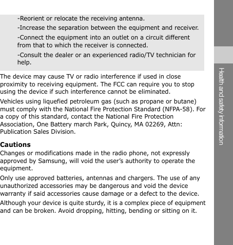 -Reorient or relocate the receiving antenna. -Increase the separation between the equipment and receiver. -Connect the equipment into an outlet on a circuit different from that to which the receiver is connected. -Consult the dealer or an experienced radio/TV technician for help. The device may cause TV or radio interference if used in close proximity to receiving equipment. The FCC can require you to stop using the device if such interference cannot be eliminated. Vehicles using liquefied petroleum gas (such as propane or butane) must comply with the National Fire Protection Standard (NFPA-58). For a copy of this standard, contact the National Fire Protection Association, One Battery march Park, Quincy, MA 02269, Attn: Publication Sales Division. Cautions Changes or modifications made in the radio phone, not expressly approved by Samsung, will void the user’s authority to operate the equipment. Only use approved batteries, antennas and chargers. The use of any unauthorized accessories may be dangerous and void the device warranty if said accessories cause damage or a defect to the device. Although your device is quite sturdy, it is a complex piece of equipment and can be broken. Avoid dropping, hitting, bending or sitting on it. Health and safety information 