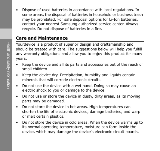 Health and safety information • Dispose of used batteries in accordance with local regulations. In some areas, the disposal of batteries in household or business trash may be prohibited. For safe disposal options for Li-Ion batteries, contact your nearest Samsung authorized service center. Always recycle. Do not dispose of batteries in a fire. Care and Maintenance Yourdevice is a product of superior design and craftsmanship and should be treated with care. The suggestions below will help you fulfill any warranty obligations and allow you to enjoy this product for many years. • Keep the device and all its parts and accessories out of the reach of small children. • Keep the device dry. Precipitation, humidity and liquids contain minerals that will corrode electronic circuits. • Do not use the device with a wet hand. Doing so may cause an electric shock to you or damage to the device. • Do not use or store the device in dusty, dirty areas, as its moving parts may be damaged. • Do not store the device in hot areas. High temperatures can shorten the life of electronic devices, damage batteries, and warp or melt certain plastics. • Do not store the device in cold areas. When the device warms up to its normal operating temperature, moisture can form inside the device, which may damage the device&apos;s electronic circuit boards. 