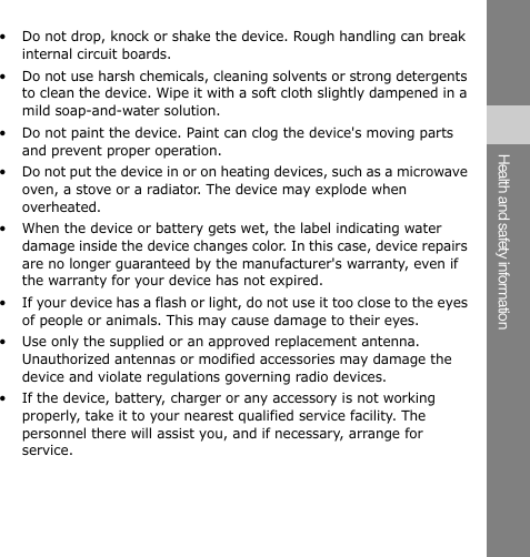 • Do not drop, knock or shake the device. Rough handling can break internal circuit boards. • Do not use harsh chemicals, cleaning solvents or strong detergents to clean the device. Wipe it with a soft cloth slightly dampened in a mild soap-and-water solution. • Do not paint the device. Paint can clog the device&apos;s moving parts and prevent proper operation. • Do not put the device in or on heating devices, such as a microwave oven, a stove or a radiator. The device may explode when overheated. • When the device or battery gets wet, the label indicating water damage inside the device changes color. In this case, device repairs are no longer guaranteed by the manufacturer&apos;s warranty, even if the warranty for your device has not expired. • If your device has a flash or light, do not use it too close to the eyes of people or animals. This may cause damage to their eyes. • Use only the supplied or an approved replacement antenna. Unauthorized antennas or modified accessories may damage the device and violate regulations governing radio devices. • If the device, battery, charger or any accessory is not working properly, take it to your nearest qualified service facility. The personnel there will assist you, and if necessary, arrange for service. Health and safety information 