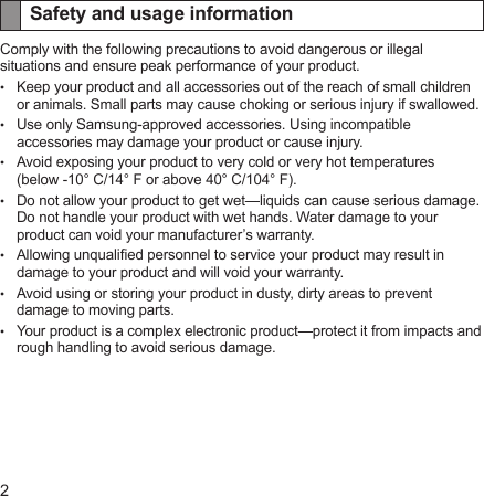 2Safety and usage informationComply with the following precautions to avoid dangerous or illegal situations and ensure peak performance of your product.Keep your product and all accessories out of the reach of small children or animals. Small parts may cause choking or serious injury if swallowed.Use only Samsung-approved accessories. Using incompatible accessories may damage your product or cause injury.Avoid exposing your product to very cold or very hot temperatures  (below -10° C/14° F or above 40° C/104° F).Do not allow your product to get wet—liquids can cause serious damage. Do not handle your product with wet hands. Water damage to your product can void your manufacturer’s warranty.Allowing unqualied personnel to service your product may result in damage to your product and will void your warranty.Avoid using or storing your product in dusty, dirty areas to prevent damage to moving parts.Your product is a complex electronic product—protect it from impacts and rough handling to avoid serious damage.•••••••