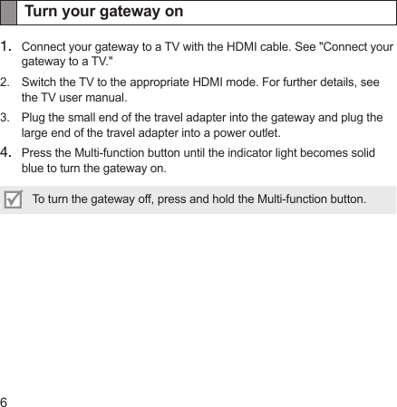 6Turn your gateway on1.  Connect your gateway to a TV with the HDMI cable. See &quot;Connect your gateway to a TV.&quot;2.  Switch the TV to the appropriate HDMI mode. For further details, see the TV user manual.3.  Plug the small end of the travel adapter into the gateway and plug the large end of the travel adapter into a power outlet.4.  Press the Multi-function button until the indicator light becomes solid blue to turn the gateway on.To turn the gateway off, press and hold the Multi-function button.