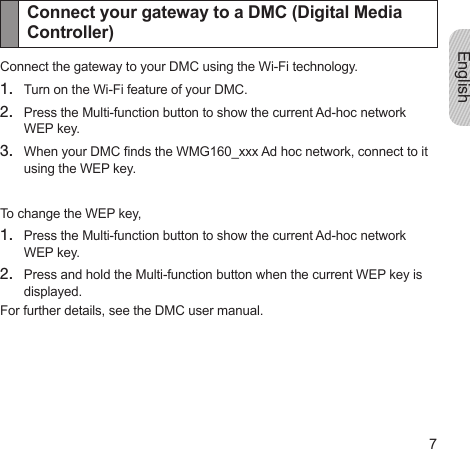 English7Connect your gateway to a DMC (Digital Media Controller)Connect the gateway to your DMC using the Wi-Fi technology.1.  Turn on the Wi-Fi feature of your DMC.2.  Press the Multi-function button to show the current Ad-hoc network WEP key.3.  When your DMC nds the WMG160_xxx Ad hoc network, connect to it using the WEP key.To change the WEP key,1.  Press the Multi-function button to show the current Ad-hoc network WEP key.2.  Press and hold the Multi-function button when the current WEP key is displayed.For further details, see the DMC user manual.