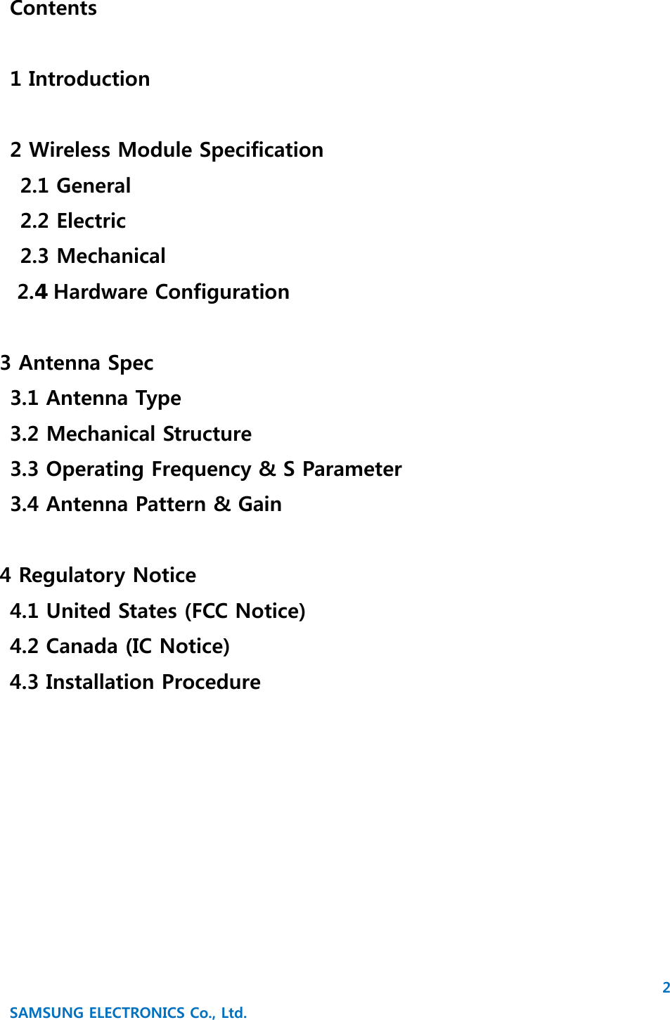 2 SAMSUNG ELECTRONICS Co., Ltd. Contents  1 Introduction  2 Wireless Module Specification  2.1 General   2.2 Electric   2.3 Mechanical     2. Hardware Configuration  3 Antenna Spec   3.1 Antenna Type   3.2 Mechanical Structure   3.3 Operating Frequency &amp; S Parameter   3.4 Antenna Pattern &amp; Gain  4 Regulatory Notice   4.1 United States (FCC Notice)   4.2 Canada (IC Notice)   4.3 Installation Procedure       